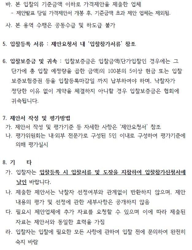 바. 본 입찰의 기준금액 이하로 가격제안을 제출한 업체- 제안발표 당일 가격제안서 개봉 후, 기준금액 초과 제안 업체는 제외됨.사. 본 용역 수행은 공동수급 및 하도급 불가5. 입찰등록 서류 : 제안요청서 내 ‘입찰참가서류’ 참조6. 입찰보증금 및 귀속 : 입찰보증금은 입찰금액(단가입찰인 경우에는 그 단가에 총 입찰 예정량을 곱한 금액)의 100분의 5이상 현금 또는 입찰 보증보험증권 등을 입찰등록마감일 까지 납부하여야 하며, 낙찰자가정당한 이유 없이 계약을 체결하지 아니할 경우 입찰보증금은 협회에귀속됩니다.7. 제안서 작성 및 평가방법가. 제안서 작성 및 평가기준 등 자세한 사항은 ‘제안요청서’ 참조나. 평가위원회는 내·외부 전문가로 구성된 5인 이내로 구성하여 평가기준에의해 평가실시8. 기 타가. 입찰자는 입찰등록 시 입찰서류 및 도장을 지참하여 입찰참가신청서에날인 바랍니다.나. 제출한 제안서는 낙찰자 선정여부와 관계없이 반환하지 않으며, 제안내용의 평가 및 선정에 관한 세부사항은 공개하지 않음다. 필요시 제안업체에 추가 자료를 요청할 수 있으며 이에 따라 제출된자료는 제안서와 동일한 효력을 가짐라. 입찰자는 입찰에 필요한 모든 사항에 관하여 입찰 전에 문의하여 완전히숙지 바람