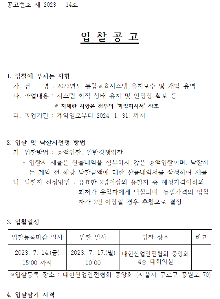 공고번호 제 2023 - 14호입 찰 공 고1. 입찰에 부치는 사항가. 건 명 : 2023년도 통합교육시스템 유지보수 및 개발 용역나. 과업내용 : 시스템 최적 상태 유지 및 안정성 확보 등※ 자세한 사항은 첨부의 ‘과업지시서’ 참조다. 과업기간 : 계약일로부터 2024. 1. 31. 까지2. 입찰 및 낙찰자선정 방법가. 입찰방법 : 총액입찰, 일반경쟁입찰- 입찰서 제출은 산출내역을 첨부하지 않은 총액입찰이며, 낙찰자는 계약 전 해당 낙찰금액에 대한 산출내역서를 작성하여 제출나. 낙찰자 선정방법 : 유효한 2명이상의 응찰자 중 예정가격이하의최저가 응찰자에게 낙찰되며, 동일가격의 입찰자가 2인 이상일 경우 추첨으로 결정3. 입찰일정입찰등록마감 일시 2023. 7. 14.(금) 15:00 까지입찰 일시 2023. 7. 17.(월) 10:00입찰 장소 대한산업안전협회 중앙회 4층 대회의실비고※입찰등록 장소 : 대한산업안전협회 중앙회 (서울시 구로구 공원로 70) 4. 입찰참가 자격