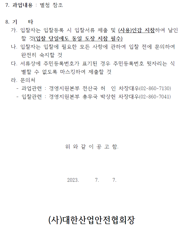 7. 과업내용 : 별첨 참조8. 기 타가. 입찰자는 입찰등록 시 입찰서류 제출 및 (사용)인감 지참하여 날인할 것(입찰 당일에도 동일 도장 지참 필수)나. 입찰자는 입찰에 필요한 모든 사항에 관하여 입찰 전에 문의하여완전히 숙지할 것다. 서류상에 주민등록번호가 표기된 경우 주민등록번호 뒷자리는 식별할 수 없도록 마스킹하여 제출할 것라. 문의처- 과업관련 : 경영지원본부 전산국 허 인 차장대우(02-860-7130)- 입찰관련 : 경영지원본부 총무국 박상헌 차장대우(02-860-7041)위 와 같 이 공 고 함.2023. 7. 7.(사)대한산업안전협회장