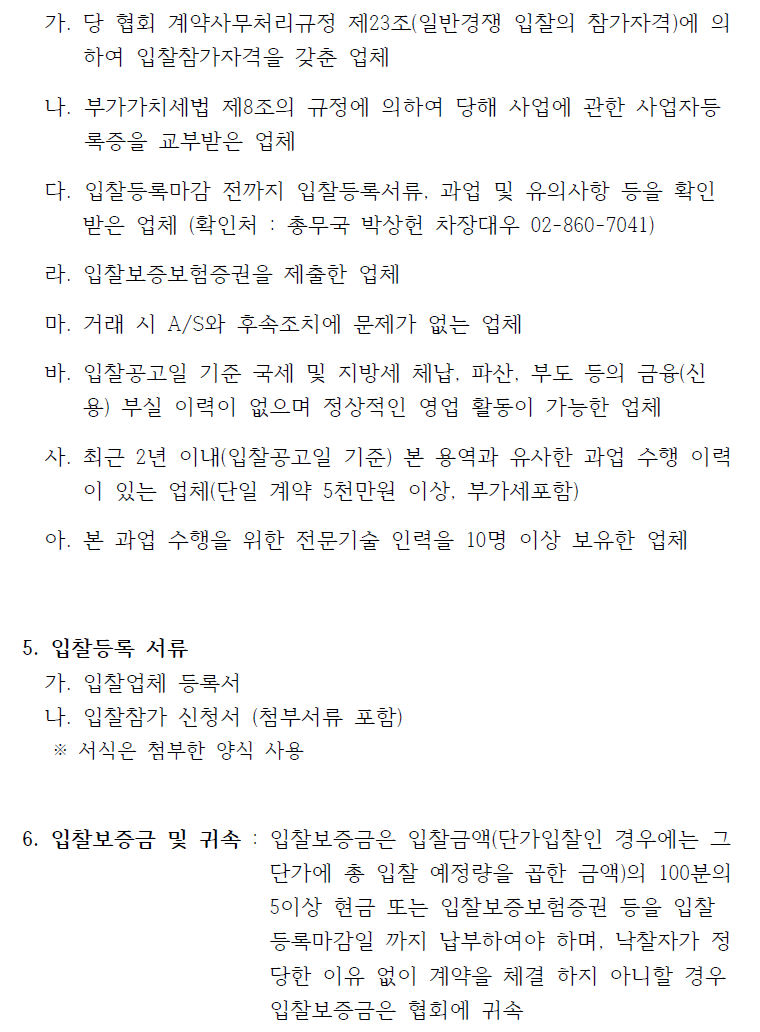  가. 당 협회 계약사무처리규정 제23조(일반경쟁 입찰의 참가자격)에 의하여 입찰참가자격을 갖춘 업체나. 부가가치세법 제8조의 규정에 의하여 당해 사업에 관한 사업자등록증을 교부받은 업체다. 입찰등록마감 전까지 입찰등록서류, 과업 및 유의사항 등을 확인받은 업체 (확인처 : 총무국 박상헌 차장대우 02-860-7041)라. 입찰보증보험증권을 제출한 업체마. 거래 시 A/S와 후속조치에 문제가 없는 업체바. 입찰공고일 기준 국세 및 지방세 체납, 파산, 부도 등의 금융(신용) 부실 이력이 없으며 정상적인 영업 활동이 가능한 업체사. 최근 2년 이내(입찰공고일 기준) 본 용역과 유사한 과업 수행 이력이 있는 업체(단일 계약 5천만원 이상, 부가세포함)아. 본 과업 수행을 위한 전문기술 인력을 10명 이상 보유한 업체5. 입찰등록 서류가. 입찰업체 등록서나. 입찰참가 신청서 (첨부서류 포함)※ 서식은 첨부한 양식 사용6. 입찰보증금 및 귀속 : 입찰보증금은 입찰금액(단가입찰인 경우에는 그단가에 총 입찰 예정량을 곱한 금액)의 100분의5이상 현금 또는 입찰보증보험증권 등을 입찰등록마감일 까지 납부하여야 하며, 낙찰자가 정당한 이유 없이 계약을 체결 하지 아니할 경우입찰보증금은 협회에 귀속