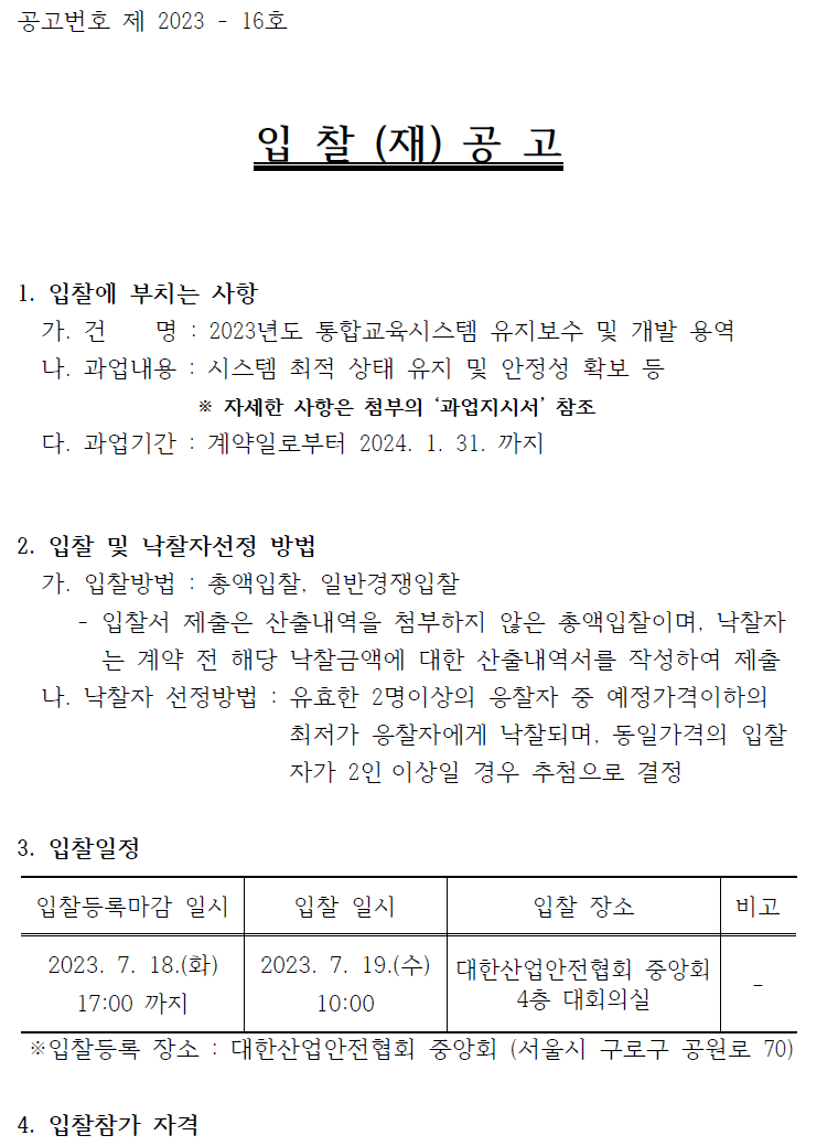 공고번호 제 2023 - 16호입 찰 (재) 공 고1. 입찰에 부치는 사항가. 건 명 : 2023년도 통합교육시스템 유지보수 및 개발 용역나. 과업내용 : 시스템 최적 상태 유지 및 안정성 확보 등※ 자세한 사항은 첨부의 ‘과업지시서’ 참조다. 과업기간 : 계약일로부터 2024. 1. 31. 까지2. 입찰 및 낙찰자선정 방법가. 입찰방법 : 총액입찰, 일반경쟁입찰- 입찰서 제출은 산출내역을 첨부하지 않은 총액입찰이며, 낙찰자는 계약 전 해당 낙찰금액에 대한 산출내역서를 작성하여 제출나. 낙찰자 선정방법 : 유효한 2명이상의 응찰자 중 예정가격이하의최저가 응찰자에게 낙찰되며, 동일가격의 입찰자가 2인 이상일 경우 추첨으로 결정3. 입찰일정입찰등록마감 일시 2023. 7. 18.(화) 17:00 까지입찰 일시 2023. 7. 19.(수) 10:00입찰 장소 대한산업안전협회 중앙회 4층 대회의실비고※입찰등록 장소 : 대한산업안전협회 중앙회 (서울시 구로구 공원로 70)4. 입찰참가 자격 