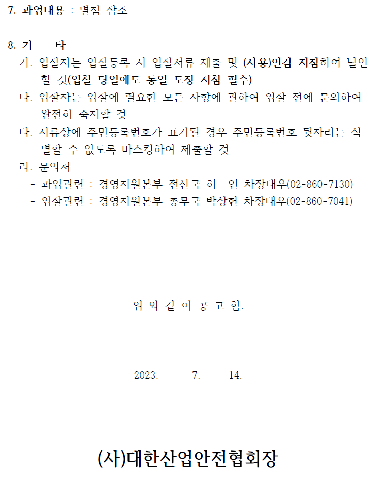 7. 과업내용 : 별첨 참조8. 기 타가. 입찰자는 입찰등록 시 입찰서류 제출 및 (사용)인감 지참하여 날인할 것(입찰 당일에도 동일 도장 지참 필수)나. 입찰자는 입찰에 필요한 모든 사항에 관하여 입찰 전에 문의하여완전히 숙지할 것다. 서류상에 주민등록번호가 표기된 경우 주민등록번호 뒷자리는 식별할 수 없도록 마스킹하여 제출할 것라. 문의처- 과업관련 : 경영지원본부 전산국 허 인 차장대우(02-860-7130)- 입찰관련 : 경영지원본부 총무국 박상헌 차장대우(02-860-7041)위 와 같 이 공 고 함.2023. 7. 14.(사)대한산업안전협회장