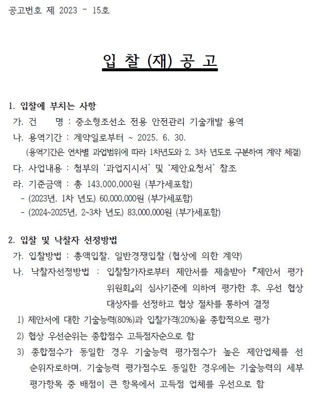 공고번호 제 2023 – 15호입 찰 (재) 공 고1. 입찰에 부치는 사항가. 건 명 : 중소형조선소 전용 안전관리 기술개발 용역나. 용역기간 : 계약일로부터 ~ 2025. 6. 30.(용역기간은 연차별 과업범위에 따라 1차년도와 2, 3차 년도로 구분하여 계약 체결)다. 사업내용 : 첨부의 ‘과업지시서’ 및 ‘제안요청서’ 참조 라. 기준금액 : 총 143,000,000원 (부가세포함)- (2023년, 1차 년도) 60,000,000원 (부가세포함)- (2024~2025년, 2~3차 년도) 83,000,000원 (부가세포함)2. 입찰 및 낙찰자 선정방법가. 입찰방법 : 총액입찰, 일반경쟁입찰 (협상에 의한 계약)나. 낙찰자선정방법 : 입찰참가자로부터 제안서를 제출받아 『제안서 평가위원회』의 심사기준에 의하여 평가한 후, 우선 협상대상자를 선정하고 협상 절차를 통하여 결정1) 제안서에 대한 기술능력(80%)과 입찰가격(20%)을 종합적으로 평가2) 협상 우선순위는 종합점수 고득점자순으로 함3) 종합점수가 동일한 경우 기술능력 평가점수가 높은 제안업체를 선순위자로하며, 기술능력 평가점수도 동일한 경우에는 기술능력의 세부평가항목 중 배점이 큰 항목에서 고득점 업체를 우선으로 함