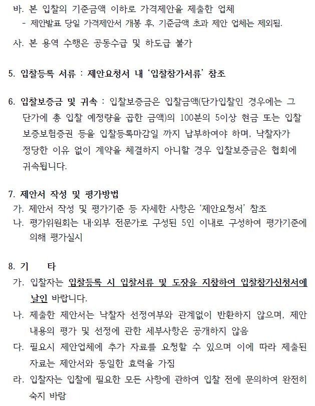 바. 본 입찰의 기준금액 이하로 가격제안을 제출한 업체- 제안발표 당일 가격제안서 개봉 후, 기준금액 초과 제안 업체는 제외됨.사. 본 용역 수행은 공동수급 및 하도급 불가 5. 입찰등록 서류 : 제안요청서 내 입찰참가서류 참조6. 입찰보증금 및 귀속 : 입찰보증금은 입찰금액(단가입찰인 경우에는 그 단가에 총 입찰 예정량을 곱한 금액)의 100분의 5이상 현금 또는 입찰 보증보험증권 등을 입찰등록마감일 까지 납부하여야 하며, 낙찰자가정당한 이유 없이 계약을 체결하지 아니할 경우 입찰보증금은 협회에귀속됩니다.7. 제안서 작성 및 평가방법가. 제안서 작성 및 평가기준 등 자세한 사항은 ‘제안요청서’ 참조나. 평가위원회는 내·외부 전문가로 구성된 5인 이내로 구성하여 평가기준에의해 평가실시8. 기 타가. 입찰자는 입찰등록 시 입찰서류 및 도장을 지참하여 입찰참가신청서에날인 바랍니다.나. 제출한 제안서는 낙찰자 선정여부와 관계없이 반환하지 않으며, 제안내용의 평가 및 선정에 관한 세부사항은 공개하지 않음다. 필요시 제안업체에 추가 자료를 요청할 수 있으며 이에 따라 제출된자료는 제안서와 동일한 효력을 가짐라. 입찰자는 입찰에 필요한 모든 사항에 관하여 입찰 전에 문의하여 완전히숙지 바람