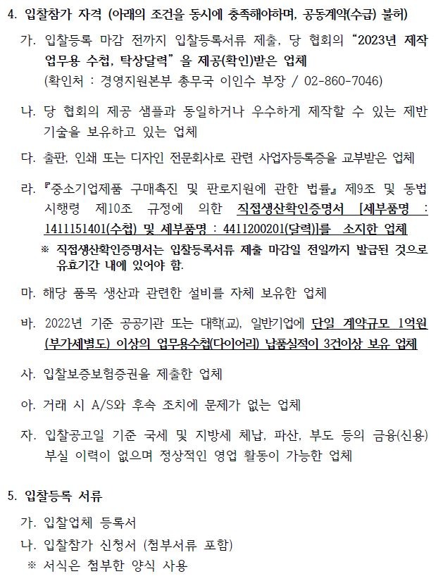 4. 입찰참가 자격 (아래의 조건을 동시에 충족해야하며, 공동계약(수급) 불허)가. 입찰등록 마감 전까지 입찰등록서류 제출, 당 협회의 2023년 제작업무용 수첩, 탁상달력 을 제공(확인)받은 업체(확인처 : 경영지원본부 총무국 이인수 부장 / 02-860-7046)나. 당 협회의 제공 샘플과 동일하거나 우수하게 제작할 수 있는 제반기술을 보유하고 있는 업체다. 출판, 인쇄 또는 디자인 전문회사로 관련 사업자등록증을 교부받은 업체라. 『중소기업제품 구매촉진 및 판로지원에 관한 법률』 제9조 및 동법시행령 제10조 규정에 의한 직접생산확인증명서 [세부품명 :1411151401(수첩) 및 세부품명 : 4411200201(달력)]를 소지한 업체※ 직접생산확인증명서는 입찰등록서류 제출 마감일 전일까지 발급된 것으로유효기간 내에 있어야 함.마. 해당 품목 생산과 관련한 설비를 자체 보유한 업체바. 2022년 기준 공공기관 또는 대학(교), 일반기업에 단일 계약규모 1억원(부가세별도) 이상의 업무용수첩(다이어리) 납품실적이 3건이상 보유 업체사. 입찰보증보험증권을 제출한 업체아. 거래 시 A/S와 후속 조치에 문제가 없는 업체자. 입찰공고일 기준 국세 및 지방세 체납, 파산, 부도 등의 금융(신용)부실 이력이 없으며 정상적인 영업 활동이 가능한 업체5. 입찰등록 서류가. 입찰업체 등록서나. 입찰참가 신청서 (첨부서류 포함)※ 서식은 첨부한 양식 사용