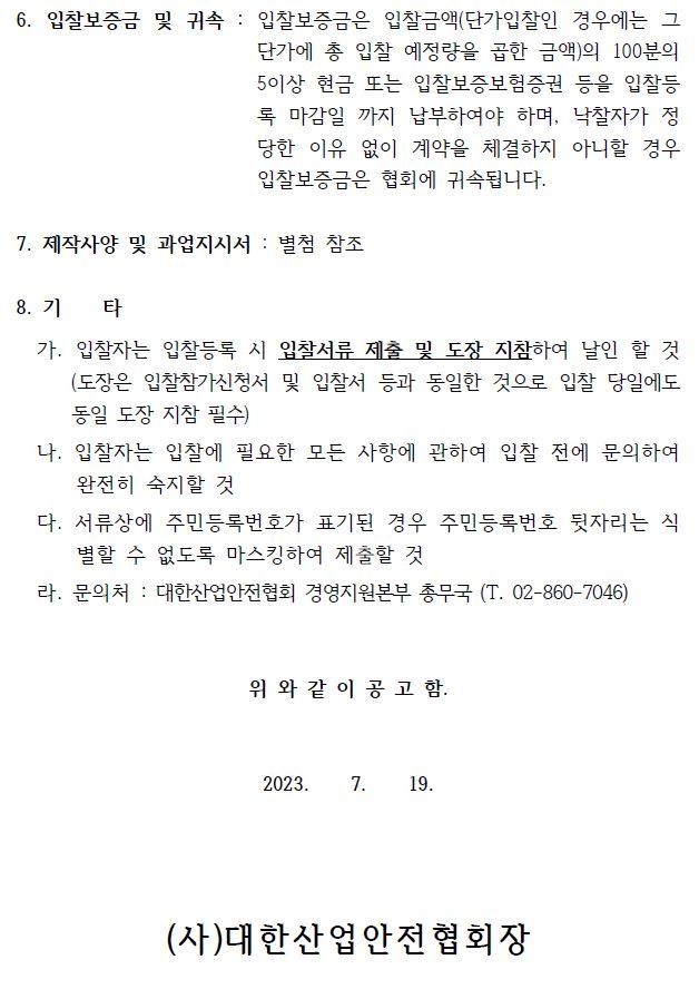 6. 입찰보증금 및 귀속 : 입찰보증금은 입찰금액(단가입찰인 경우에는 그단가에 총 입찰 예정량을 곱한 금액)의 100분의5이상 현금 또는 입찰보증보험증권 등을 입찰등록 마감일 까지 납부하여야 하며, 낙찰자가 정당한 이유 없이 계약을 체결하지 아니할 경우입찰보증금은 협회에 귀속됩니다.7. 제작사양 및 과업지시서 : 별첨 참조8. 기 타가. 입찰자는 입찰등록 시 입찰서류 제출 및 도장 지참하여 날인 할 것(도장은 입찰참가신청서 및 입찰서 등과 동일한 것으로 입찰 당일에도동일 도장 지참 필수)나. 입찰자는 입찰에 필요한 모든 사항에 관하여 입찰 전에 문의하여완전히 숙지할 것다. 서류상에 주민등록번호가 표기된 경우 주민등록번호 뒷자리는 식별할 수 없도록 마스킹하여 제출할 것라. 문의처 : 대한산업안전협회 경영지원본부 총무국 (T. 02-860-7046) 위 와 같 이 공 고 함.2023. 7. 19.(사)대한산업안전협회장