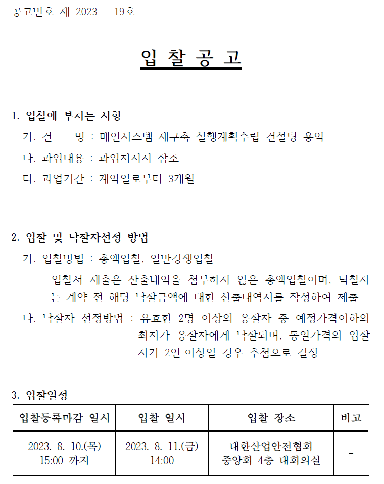 공고번호 제 2023 - 19호입 찰 공 고1. 입찰에 부치는 사항가. 건 명 : 메인시스템 재구축 실행계획수립 컨설팅 용역나. 과업내용 : 과업지시서 참조다. 과업기간 : 계약일로부터 3개월2. 입찰 및 낙찰자선정 방법가. 입찰방법 : 총액입찰, 일반경쟁입찰- 입찰서 제출은 산출내역을 첨부하지 않은 총액입찰이며, 낙찰자는 계약 전 해당 낙찰금액에 대한 산출내역서를 작성하여 제출나. 낙찰자 선정방법 : 유효한 2명 이상의 응찰자 중 예정가격이하의최저가 응찰자에게 낙찰되며, 동일가격의 입찰자가 2인 이상일 경우 추첨으로 결정3. 입찰일정입찰등록마감 일시 2023. 8. 10.(목) 15:00 까지입찰 일시 2023. 8. 11.(금) 14:00입찰 장소 대한산업안전협회 중앙회 4층 대회의실비고