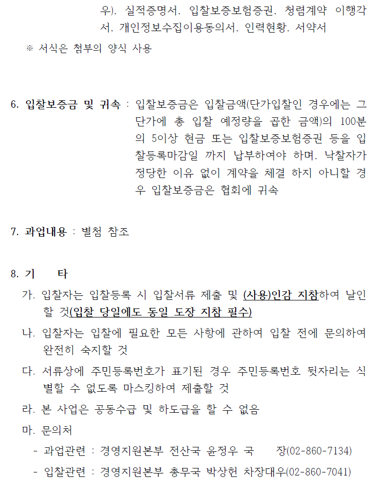 우), 실적증명서, 입찰보증보험증권, 청렴계약 이행각서, 개인정보수집이용동의서, 인력현황, 서약서※ 서식은 첨부의 양식 사용6. 입찰보증금 및 귀속 : 입찰보증금은 입찰금액(단가입찰인 경우에는 그단가에 총 입찰 예정량을 곱한 금액)의 100분의 5이상 현금 또는입찰보증보험증권 등을 입찰등록마감일 까지 납부하여야 하며, 낙찰자가정당한 이유 없이 계약을 체결 하지 아니할 경우 입찰보증금은 협회에 귀속7. 과업내용 : 별첨 참조8. 기 타가. 입찰자는 입찰등록 시 입찰서류 제출 및 (사용)인감 지참하여 날인할 것(입찰 당일에도 동일 도장 지참 필수)나. 입찰자는 입찰에 필요한 모든 사항에 관하여 입찰 전에 문의하여완전히 숙지할 것다. 서류상에 주민등록번호가 표기된 경우 주민등록번호 뒷자리는 식별할 수 없도록 마스킹하여 제출할 것라. 본 사업은 공동수급 및 하도급을 할 수 없음마. 문의처- 과업관련 : 경영지원본부 전산국 윤정우 국 장(02-860-7134)- 입찰관련 : 경영지원본부 총무국 박상헌 차장대우(02-860-7041)