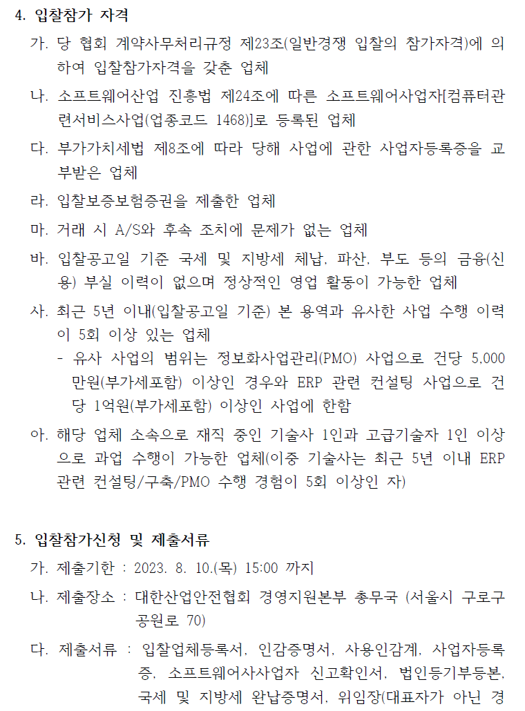 4. 입찰참가 자격가. 당 협회 계약사무처리규정 제23조(일반경쟁 입찰의 참가자격)에 의하여 입찰참가자격을 갖춘 업체나. 소프트웨어산업 진흥법 제24조에 따른 소프트웨어사업자[컴퓨터관련서비스사업(업종코드 1468)]로 등록된 업체다. 부가가치세법 제8조에 따라 당해 사업에 관한 사업자등록증을 교부받은 업체라. 입찰보증보험증권을 제출한 업체마. 거래 시 A/S와 후속 조치에 문제가 없는 업체바. 입찰공고일 기준 국세 및 지방세 체납, 파산, 부도 등의 금융(신용) 부실 이력이 없으며 정상적인 영업 활동이 가능한 업체사. 최근 5년 이내(입찰공고일 기준) 본 용역과 유사한 사업 수행 이력이 5회 이상 있는 업체- 유사 사업의 범위는 정보화사업관리(PMO) 사업으로 건당 5,000만원(부가세포함) 이상인 경우와 ERP 관련 컨설팅 사업으로 건당 1억원(부가세포함) 이상인 사업에 한함아. 해당 업체 소속으로 재직 중인 기술사 1인과 고급기술자 1인 이상으로 과업 수행이 가능한 업체(이중 기술사는 최근 5년 이내 ERP관련 컨설팅/구축/PMO 수행 경험이 5회 이상인 자)5. 입찰참가신청 및 제출서류가. 제출기한 : 2023. 8. 10.(목) 15:00 까지나. 제출장소 : 대한산업안전협회 경영지원본부 총무국 (서울시 구로구공원로 70)다. 제출서류 : 입찰업체등록서, 인감증명서, 사용인감계, 사업자등록증, 소프트웨어사사업자 신고확인서, 법인등기부등본,국세 및 지방세 완납증명서, 위임장(대표자가 아닌 경