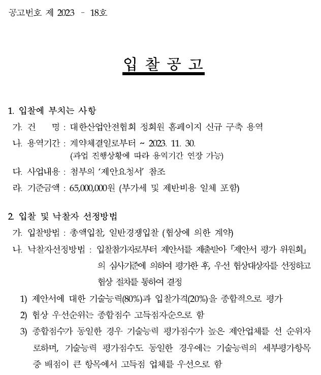 공고번호 제 2023 – 18호입 찰 공 고1. 입찰에 부치는 사항가. 건 명 : 대한산업안전협회 정회원 홈페이지 신규 구축 용역나. 용역기간 : 계약체결일로부터 ~ 2023. 11. 30.(과업 진행상황에 따라 용역기간 연장 가능)다. 사업내용 : 첨부의 ‘제안요청서’ 참조라. 기준금액 : 65,000,000원 (부가세 및 제반비용 일체 포함)2. 입찰 및 낙찰자 선정방법가. 입찰방법 : 총액입찰, 일반경쟁입찰 (협상에 의한 계약) 나. 낙찰자선정방법 : 입찰참가자로부터 제안서를 제출받아『제안서 평가 위원회』의 심사기준에 의하여 평가한 후, 우선 협상대상자를 선정하고협상 절차를 통하여 결정1) 제안서에 대한 기술능력(80%)과 입찰가격(20%)을 종합적으로 평가 2) 협상 우선순위는 종합점수 고득점자순으로 함3) 종합점수가 동일한 경우 기술능력 평가점수가 높은 제안업체를 선 순위자로하며, 기술능력 평가점수도 동일한 경우에는 기술능력의 세부평가항목중 배점이 큰 항목에서 고득점 업체를 우선으로 함