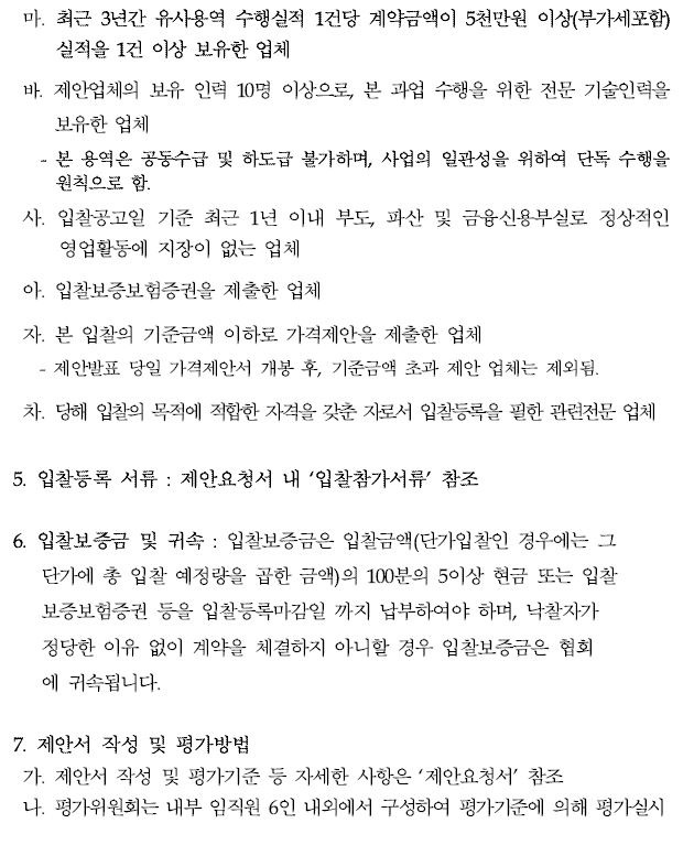 마. 최근 3년간 유사용역 수행실적 1건당 계약금액이 5천만원 이상(부가세포함) 실적을 1건 이상 보유한 업체바. 제안업체의 보유 인력 10명 이상으로, 본 과업 수행을 위한 전문 기술인력을보유한 업체- 본 용역은 공동수급 및 하도급 불가하며, 사업의 일관성을 위하여 단독 수행을원칙으로 함.사. 입찰공고일 기준 최근 1년 이내 부도, 파산 및 금융신용부실로 정상적인영업활동에 지장이 없는 업체아. 입찰보증보험증권을 제출한 업체자. 본 입찰의 기준금액 이하로 가격제안을 제출한 업체 - 제안발표 당일 가격제안서 개봉 후, 기준금액 초과 제안 업체는 제외됨.차. 당해 입찰의 목적에 적합한 자격을 갖춘 자로서 입찰등록을 필한 관련전문 업체5. 입찰등록 서류 : 제안요청서 내 ‘입찰참가서류’ 참조6. 입찰보증금 및 귀속 : 입찰보증금은 입찰금액(단가입찰인 경우에는 그 단가에 총 입찰 예정량을 곱한 금액)의 100분의 5이상 현금 또는 입찰보증보험증권 등을 입찰등록마감일 까지 납부하여야 하며, 낙찰자가 정당한 이유 없이 계약을 체결하지 아니할 경우 입찰보증금은 협회 에 귀속됩니다.7. 제안서 작성 및 평가방법가. 제안서 작성 및 평가기준 등 자세한 사항은 ‘제안요청서’ 참조 나. 평가위원회는 내부 임직원 6인 내외에서 구성하여 평가기준에 의해 평가실시