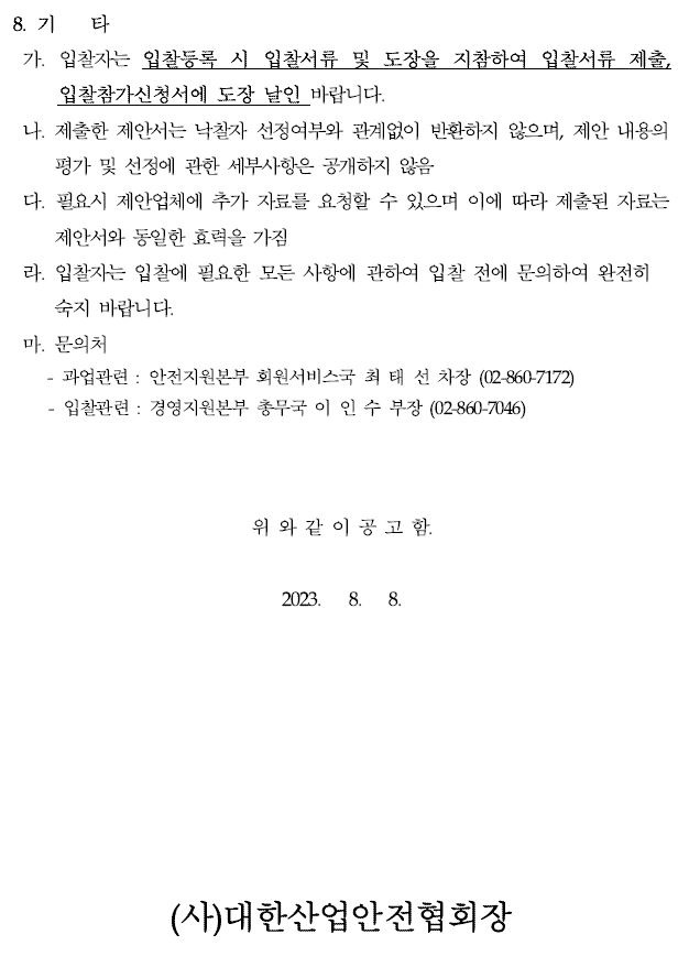 8. 기 타가. 입찰자는 입찰등록 시 입찰서류 및 도장을 지참하여 입찰서류 제출, 입찰참가신청서에 도장 날인 바랍니다.나. 제출한 제안서는 낙찰자 선정여부와 관계없이 반환하지 않으며, 제안 내용의평가 및 선정에 관한 세부사항은 공개하지 않음다. 필요시 제안업체에 추가 자료를 요청할 수 있으며 이에 따라 제출된 자료는제안서와 동일한 효력을 가짐라. 입찰자는 입찰에 필요한 모든 사항에 관하여 입찰 전에 문의하여 완전히숙지 바랍니다.마. 문의처과업관련 : 안전지원본부 회원서비스국 최 태 선 차장 (02-860-7172) - 입찰관련 : 경영지원본부 총무국 이 인 수 부장 (02-860-7046)위 와 같 이 공 고 함.2023. 8. 8.(사)대한산업안전협회장