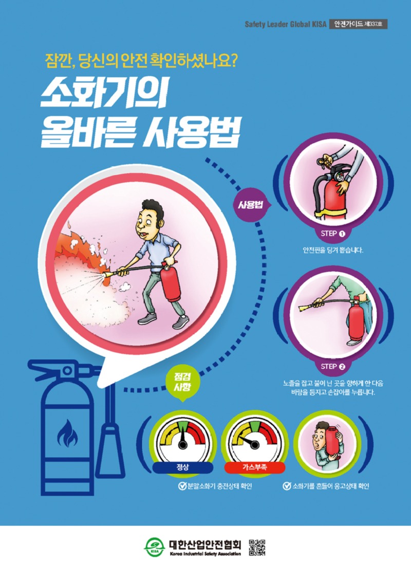 Safety Leader Global KISA 안전가이드 제337호 잠깐 당신의 안전 확인하셨나요? 소화기의 올바른 사용법 사용법 STEP1 안전핀을 당겨 뽑습니다 STEP2 노즐을 잡고 불이 난 곳을 향하게 한 다음 바람을 등지고 손잡이를 누릅니다. 점검사항 정상 가스부족 분말 소화기 충전상태 확인 소화기를 흔들어 응고상태 확인 대한산업안전협회 Korea Industrial Safety Association