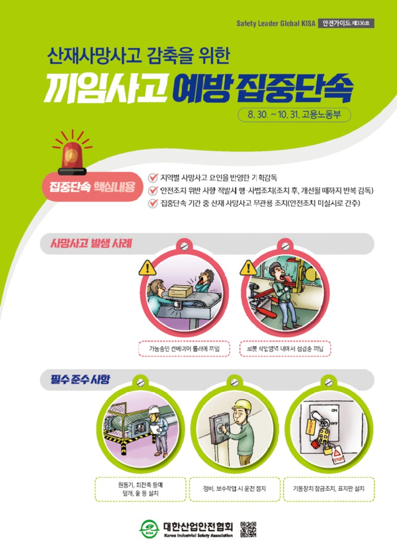 Safety Leader Global KISA 안전가이드 제336호 산재사망사고 감축을 위한 끼임사고예방 집중단속 8.30.~10.31. 고용노동부 집중단속 핵심내용 지역별 사망사고 요인을 반영한 기획감독 안전조치 위반 사항 적발시 행사법조치(조치 후, 개선될 때까지 반복 감독)  집중단속 기간 중 산재사망사고 무관용 조치(안전조치 미실시로 간주) 사망사고 발생 사례 가능중인 컨베이어 롤러에 끼임 로봇 사업영역 내에서 점검중 끼임 필수 준수사항 원동기, 회전축 등에 덮개, 울 등 설치 정비보수작업시운전 정지 기동장치 잠금조치, 표지판 설치 대한산업안전협회 Korea Industrial Safety Association