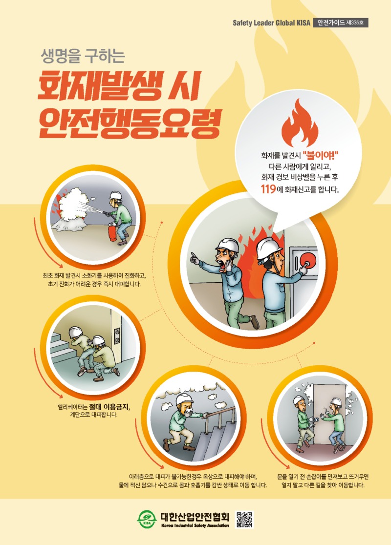 Safety Leader Global KISA 안전가이드 제335호 생명을 구하는 화재발생 시 안전행동요령 화재를 발견 시 불이야! 다른 사람에게 알리고, 화재 경보 비상벨을 누른 후 119에 화재신고를 합니다. 최초 화재 발견시 소화기를 사용하여 진화하고, 초기 진화가 어려운 경우 즉시 대피합니다. 엘리베이터는 절대 이용금지, 계단으로 대피합니다. 아래층으로 대피가 불가능한경우 옥상으로 대피해야 하며, 물에 적신 담요나 수건으로 몸과 호흡기를 감싼 상태로 이동 합니다. 문을 열기 전 손잡이를 만져보고 뜨거우면 열지 말고 다른 길을 찾아 이동합니다. 대한산업안전협회 Korea Industrial Safety Association