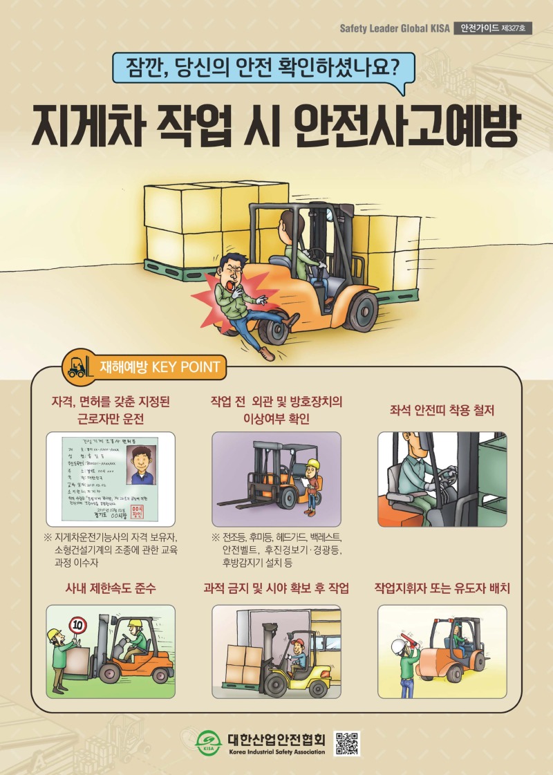 Safety Leader Global KISA 안전가이드 제327호 잠깐, 당신의 안전 확인하셨나요? 지게차 작업 시 안전사고예방 재해예방 KEY POINT 자격, 면허를 갖춘 지정된 근로자만 운전 ※ 지게차운전기능사의 자격 보유자, 소형건설기계의 조종에 관한 교육 과정 이수자 작업 전 외관 및 방호장치의 이상여부 확인 ※ 전조등, 후미등, 헤드가드, 백레스트, 안전벨트, 후진경보기 경광등, 후방감지기 설치 등 좌석 안전띠 착용 철저 사내 제한속도 준수 과적 금지 및 시야 확보 후 작업 작업지휘자 또는 유도자 배치 대한산업안전협회 Korea Industrial Safety Association