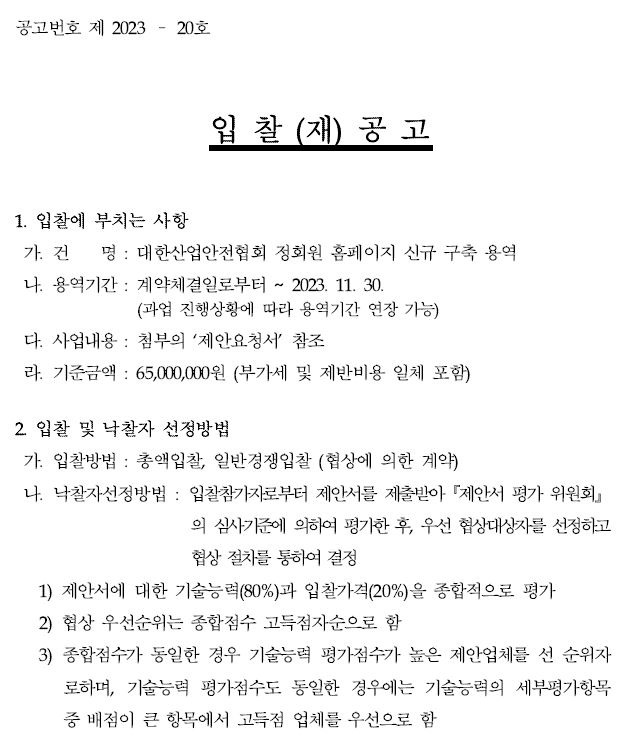 공고번호 제 2023 – 20호입 찰 (재) 공 고1. 입찰에 부치는 사항가. 건 명 : 대한산업안전협회 정회원 홈페이지 신규 구축 용역나. 용역기간 : 계약체결일로부터 ~ 2023. 11. 30.(과업 진행상황에 따라 용역기간 연장 가능)다. 사업내용 : 첨부의 ‘제안요청서’ 참조라. 기준금액 : 65,000,000원 (부가세 및 제반비용 일체 포함)2. 입찰 및 낙찰자 선정방법가. 입찰방법 : 총액입찰, 일반경쟁입찰 (협상에 의한 계약)나. 낙찰자선정방법 : 입찰참가자로부터 제안서를 제출받아『제안서 평가 위원회』의 심사기준에 의하여 평가한 후, 우선 협상대상자를 선정하고협상 절차를 통하여 결정1) 제안서에 대한 기술능력(80%)과 입찰가격(20%)을 종합적으로 평가2) 협상 우선순위는 종합점수 고득점자순으로 함3) 종합점수가 동일한 경우 기술능력 평가점수가 높은 제안업체를 선 순위자로하며, 기술능력 평가점수도 동일한 경우에는 기술능력의 세부평가항목중 배점이 큰 항목에서 고득점 업체를 우선으로 함