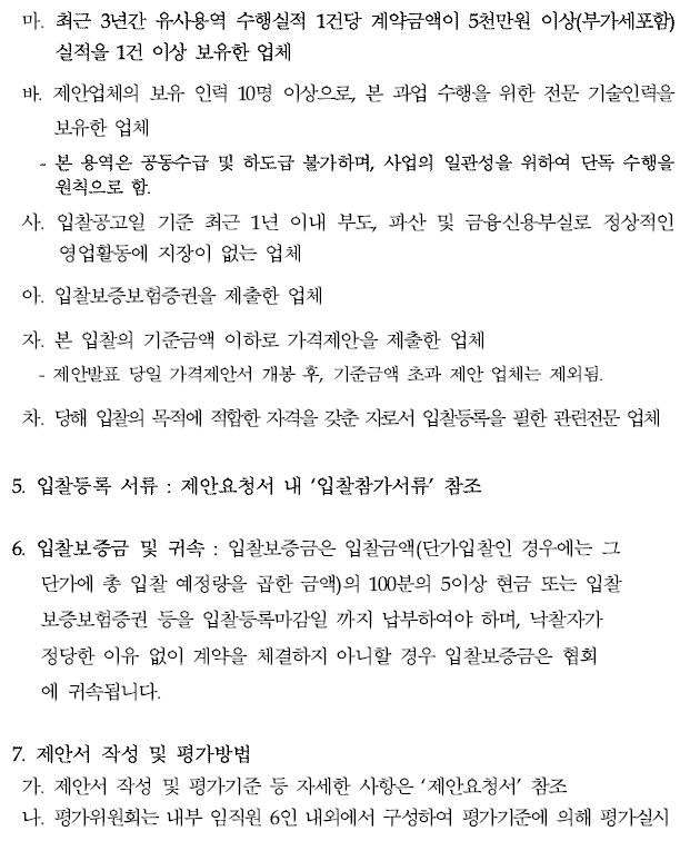 마. 최근 3년간 유사용역 수행실적 1건당 계약금액이 5천만원 이상(부가세포함) 실적을 1건 이상 보유한 업체바. 제안업체의 보유 인력 10명 이상으로, 본 과업 수행을 위한 전문 기술인력을보유한 업체- 본 용역은 공동수급 및 하도급 불가하며, 사업의 일관성을 위하여 단독 수행을원칙으로 함.사. 입찰공고일 기준 최근 1년 이내 부도, 파산 및 금융신용부실로 정상적인영업활동에 지장이 없는 업체아. 입찰보증보험증권을 제출한 업체자. 본 입찰의 기준금액 이하로 가격제안을 제출한 업체 - 제안발표 당일 가격제안서 개봉 후, 기준금액 초과 제안 업체는 제외됨.차. 당해 입찰의 목적에 적합한 자격을 갖춘 자로서 입찰등록을 필한 관련전문 업체5. 입찰등록 서류 : 제안요청서 내 ‘입찰참가서류’ 참조6. 입찰보증금 및 귀속 : 입찰보증금은 입찰금액(단가입찰인 경우에는 그 단가에 총 입찰 예정량을 곱한 금액)의 100분의 5이상 현금 또는 입찰보증보험증권 등을 입찰등록마감일 까지 납부하여야 하며, 낙찰자가 정당한 이유 없이 계약을 체결하지 아니할 경우 입찰보증금은 협회 에 귀속됩니다.7. 제안서 작성 및 평가방법가. 제안서 작성 및 평가기준 등 자세한 사항은 ‘제안요청서’ 참조 나. 평가위원회는 내부 임직원 6인 내외에서 구성하여 평가기준에 의해 평가실시