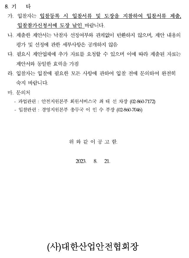 8. 기 타가. 입찰자는 입찰등록 시 입찰서류 및 도장을 지참하여 입찰서류 제출, 입찰참가신청서에 도장 날인 바랍니다.나. 제출한 제안서는 낙찰자 선정여부와 관계없이 반환하지 않으며, 제안 내용의평가 및 선정에 관한 세부사항은 공개하지 않음다. 필요시 제안업체에 추가 자료를 요청할 수 있으며 이에 따라 제출된 자료는제안서와 동일한 효력을 가짐라. 입찰자는 입찰에 필요한 모든 사항에 관하여 입찰 전에 문의하여 완전히숙지 바랍니다.마. 문의처- 과업관련 : 안전지원본부 회원서비스국 최 태 선 차장 (02-860-7172) - 입찰관련 : 경영지원본부 총무국 이 인 수 부장 (02-860-7046)위 와 같 이 공 고 함.2023. 8. 21.(사)대한산업안전협회장