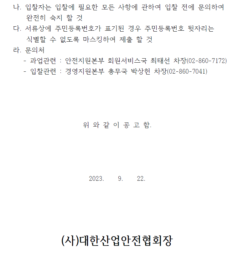  나. 입찰자는 입찰에 필요한 모든 사항에 관하여 입찰 전에 문의하여완전히 숙지 할 것다. 서류상에 주민등록번호가 표기된 경우 주민등록번호 뒷자리는식별할 수 없도록 마스킹하여 제출 할 것라. 문의처- 과업관련 : 안전지원본부 회원서비스국 최태선 차장(02-860-7172)- 입찰관련 : 경영지원본부 총무국 박상헌 차장(02-860-7041)위 와 같 이 공 고 함.2023. 9. 22.(사)대한산업안전협회장