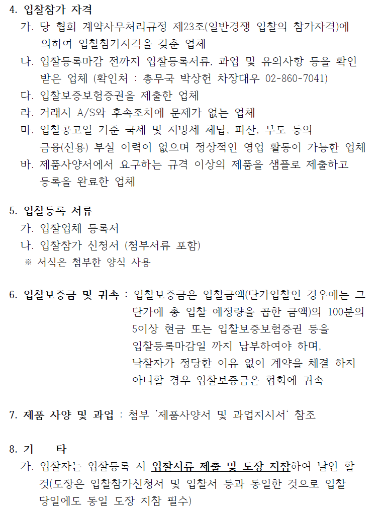 4. 입찰참가 자격가. 당 협회 계약사무처리규정 제23조(일반경쟁 입찰의 참가자격)에의하여 입찰참가자격을 갖춘 업체나. 입찰등록마감 전까지 입찰등록서류, 과업 및 유의사항 등을 확인받은 업체 (확인처 : 총무국 박상헌 차장대우 02-860-7041)다. 입찰보증보험증권을 제출한 업체라. 거래시 A/S와 후속조치에 문제가 없는 업체마. 입찰공고일 기준 국세 및 지방세 체납, 파산, 부도 등의금융(신용) 부실 이력이 없으며 정상적인 영업 활동이 가능한 업체바. 제품사양서에서 요구하는 규격 이상의 제품을 샘플로 제출하고등록을 완료한 업체5. 입찰등록 서류가. 입찰업체 등록서나. 입찰참가 신청서 (첨부서류 포함)※ 서식은 첨부한 양식 사용6. 입찰보증금 및 귀속 : 입찰보증금은 입찰금액(단가입찰인 경우에는 그단가에 총 입찰 예정량을 곱한 금액)의 100분의5이상 현금 또는 입찰보증보험증권 등을입찰등록마감일 까지 납부하여야 하며,낙찰자가 정당한 이유 없이 계약을 체결 하지아니할 경우 입찰보증금은 협회에 귀속7. 제품 사양 및 과업 : 첨부 제품사양서 및 과업지시서 참조8. 기 타가. 입찰자는 입찰등록 시 입찰서류 제출 및 도장 지참하여 날인 할것(도장은 입찰참가신청서 및 입찰서 등과 동일한 것으로 입찰당일에도 동일 도장 지참 필수)