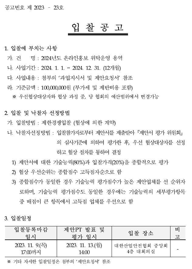 공고번호 제 2023 – 23호입 찰 공 고1. 입찰에 부치는 사항가. 건 명 : 2024년도 온라인홍보 위탁운영 용역나. 사업기간 : 2024. 1. 1. ~ 2024. 12. 31. (12개월)다. 사업내용 : 첨부의 ‘과업지시서 및 제안요청서’ 참조라. 기준금액 : 100,000,000원 (부가세 및 제반비용 포함)※ 우선협상대상자와 협상 과정 중, 당 협회의 예산범위에서 변경가능2. 입찰 및 낙찰자 선정방법가. 입찰방법 : 제한경쟁입찰 (협상에 의한 계약)나. 낙찰자선정방법 : 입찰참가자로부터 제안서를 제출받아『제안서 평가 위원회』의 심사기준에 의하여 평가한 후, 우선 협상대상자를선정하고 협상 절차를 통하여 결정1) 제안서에 대한 기술능력(80%)과 입찰가격(20%)을 종합적으로 평가2) 협상 우선순위는 종합점수 고득점자순으로 함3) 종합점수가 동일한 경우 기술능력 평가점수가 높은 제안업체를 선 순위자로하며, 기술능력 평가점수도 동일한 경우에는 기술능력의 세부평가항목중 배점이 큰 항목에서 고득점 업체를 우선으로 함3. 입찰일정입찰등록마감 일시 2023. 11. 9.(목) 17:00까지제안PT 발표 및 평가 일시 2023. 11. 13.(월) 14:00입찰 장소 대한산업안전협회 중앙회 4층 대회의실비고※ 기타 자세한 입찰일정은 첨부의 ‘제안요청서’ 참조