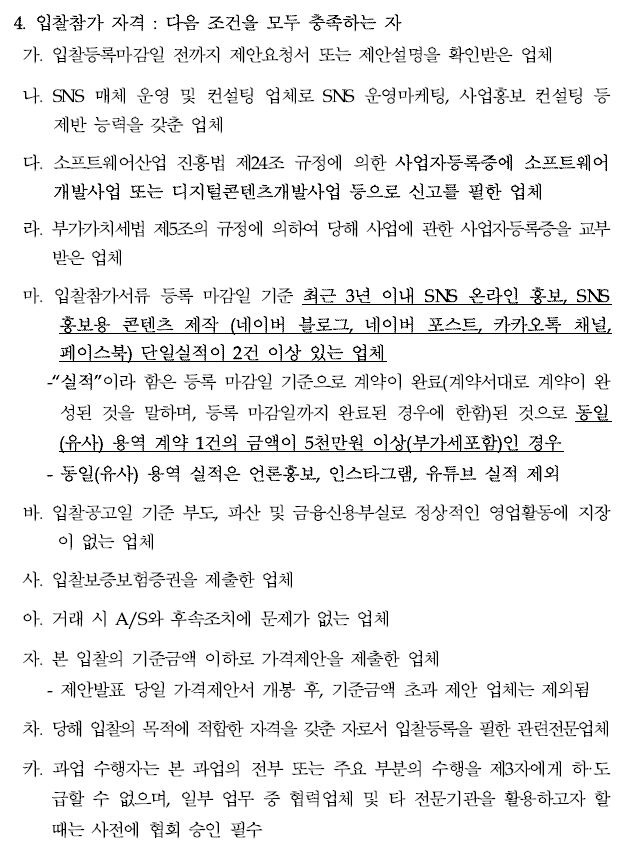 4. 입찰참가 자격 : 다음 조건을 모두 충족하는 자가. 입찰등록마감일 전까지 제안요청서 또는 제안설명을 확인받은 업체나. SNS 매체 운영 및 컨설팅 업체로 SNS 운영마케팅, 사업홍보 컨설팅등제반 능력을 갖춘 업체다. 소프트웨어산업 진흥법 제24조 규정에 의한 사업자등록증에 소프트웨어개발사업 또는 디지털콘텐츠개발사업 등으로 신고를 필한 업체라. 부가가치세법 제5조의 규정에 의하여 당해 사업에 관한 사업자등록증을교부받은 업체마. 입찰참가서류 등록 마감일 기준 최근 3년 이내 SNS 온라인 홍보, SNS 홍보용 콘텐츠 제작 (네이버 블로그, 네이버 포스트, 카카오톡 채널, 페이스북) 단일실적이 2건 이상 있는 업체-“실적”이라 함은 등록 마감일 기준으로 계약이 완료(계약서대로 계약이완성된 것을 말하며, 등록 마감일까지 완료된 경우에 한함)된 것으로동일(유사) 용역 계약 1건의 금액이 5천만원 이상(부가세포함)인 경우 - 동일(유사) 용역 실적은 언론홍보, 인스타그램, 유튜브 실적 제외바. 입찰공고일 기준 부도, 파산 및 금융신용부실로 정상적인 영업활동에지장이 없는 업체사. 입찰보증보험증권을 제출한 업체아. 거래 시 A/S와 후속조치에 문제가 없는 업체자. 본 입찰의 기준금액 이하로 가격제안을 제출한 업체 - 제안발표 당일 가격제안서 개봉 후, 기준금액 초과 제안 업체는 제외됨차. 당해 입찰의 목적에 적합한 자격을 갖춘 자로서 입찰등록을 필한 관련전문업체카. 과업 수행자는 본 과업의 전부 또는 주요 부분의 수행을 제3자에게하·도급할 수 없으며, 일부 업무 중 협력업체 및 타 전문기관을 활용하고자할때는 사전에 협회 승인 필수