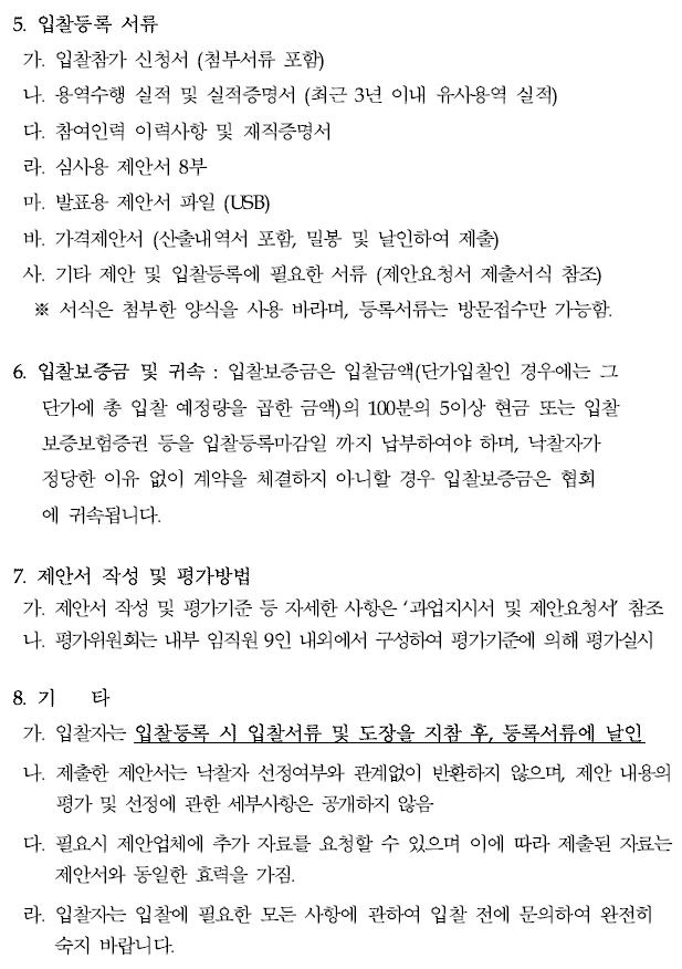 5. 입찰등록 서류가. 입찰참가 신청서 (첨부서류 포함)나. 용역수행 실적 및 실적증명서 (최근 3년 이내 유사용역 실적)다. 참여인력 이력사항 및 재직증명서라. 심사용 제안서 8부마. 발표용 제안서 파일 (USB)바. 가격제안서 (산출내역서 포함, 밀봉 및 날인하여 제출)사. 기타 제안 및 입찰등록에 필요한 서류 (제안요청서 제출서식 참조)※ 서식은 첨부한 양식을 사용 바라며, 등록서류는 방문접수만 가능함.6. 입찰보증금 및 귀속 : 입찰보증금은 입찰금액(단가입찰인 경우에는 그 단가에 총 입찰 예정량을 곱한 금액)의 100분의 5이상 현금 또는 입찰보증보험증권 등을 입찰등록마감일 까지 납부하여야 하며, 낙찰자가 정당한 이유 없이 계약을 체결하지 아니할 경우 입찰보증금은 협회 에 귀속됩니다.7. 제안서 작성 및 평가방법가. 제안서 작성 및 평가기준 등 자세한 사항은 ‘과업지시서 및 제안요청서’ 참조나. 평가위원회는 내부 임직원 9인 내외에서 구성하여 평가기준에 의해 평가실시8. 기 타가. 입찰자는 입찰등록 시 입찰서류 및 도장을 지참 후, 등록서류에 날인나. 제출한 제안서는 낙찰자 선정여부와 관계없이 반환하지 않으며, 제안 내용의평가 및 선정에 관한 세부사항은 공개하지 않음다. 필요시 제안업체에 추가 자료를 요청할 수 있으며 이에 따라 제출된 자료는제안서와 동일한 효력을 가짐.라. 입찰자는 입찰에 필요한 모든 사항에 관하여 입찰 전에 문의하여 완전히숙지 바랍니다.