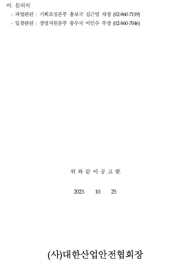 마. 문의처- 과업관련 : 기획조정본부 홍보국 김근영 차장 (02-860-7119) - 입찰관련 : 경영지원본부 총무국 이인수 부장 (02-860-7046)위 와 같 이 공 고 함.2023. 10. 25.(사)대한산업안전협회장