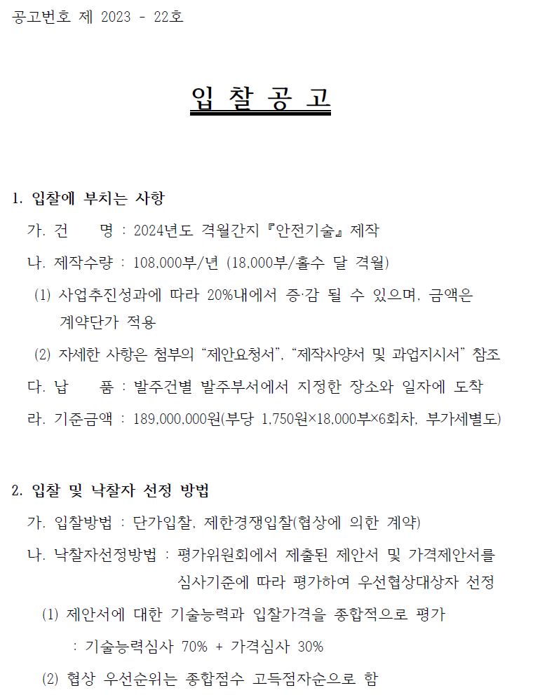 공고번호 제 2023 - 22호입 찰 공 고1. 입찰에 부치는 사항가. 건 명 : 2024년도 격월간지 『안전기술』 제작나. 제작수량 : 108,000부/년 (18,000부/홀수 달 격월)(1) 사업추진성과에 따라 20%내에서 증·감 될 수 있으며, 금액은계약단가 적용(2) 자세한 사항은 첨부의 “제안요청서”, “제작사양서 및 과업지시서” 참조다. 납 품 : 발주건별 발주부서에서 지정한 장소와 일자에 도착라. 기준금액 : 189,000,000원(부당 1,750원×18,000부×6회차, 부가세별도)2. 입찰 및 낙찰자 선정 방법가. 입찰방법 : 단가입찰, 제한경쟁입찰(협상에 의한 계약)나. 낙찰자선정방법 : 평가위원회에서 제출된 제안서 및 가격제안서를심사기준에 따라 평가하여 우선협상대상자 선정(1) 제안서에 대한 기술능력과 입찰가격을 종합적으로 평가: 기술능력심사 70% + 가격심사 30%(2) 협상 우선순위는 종합점수 고득점자순으로 함