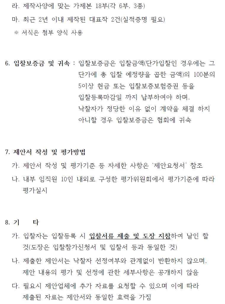 라. 제작사양에 맞는 가제본 18부(각 6부, 3종)마. 최근 2년 이내 제작된 대표작 2건(실적증명 필요)※ 서식은 첨부 양식 사용6. 입찰보증금 및 귀속 : 입찰보증금은 입찰금액(단가입찰인 경우에는 그단가에 총 입찰 예정량을 곱한 금액)의 100분의 5이상 현금 또는 입찰보증보험증권 등을입찰등록마감일 까지 납부하여야 하며, 낙찰자가 정당한 이유 없이 계약을 체결 하지 아니할 경우 입찰보증금은 협회에 귀속7. 제안서 작성 및 평가방법가. 제안서 작성 및 평가기준 등 자세한 사항은 ‘제안요청서’ 참조나. 내부 임직원 10인 내외로 구성한 평가위원회에서 평가기준에 따라평가실시8. 기 타가. 입찰자는 입찰등록 시 입찰서류 제출 및 도장 지참하여 날인 할것(도장은 입찰참가신청서 및 입찰서 등과 동일한 것)나. 제출한 제안서는 낙찰자 선정여부와 관계없이 반환하지 않으며, 제안 내용의 평가 및 선정에 관한 세부사항은 공개하지 않음다. 필요시 제안업체에 추가 자료를 요청할 수 있으며 이에 따라제출된 자료는 제안서와 동일한 효력을 가짐