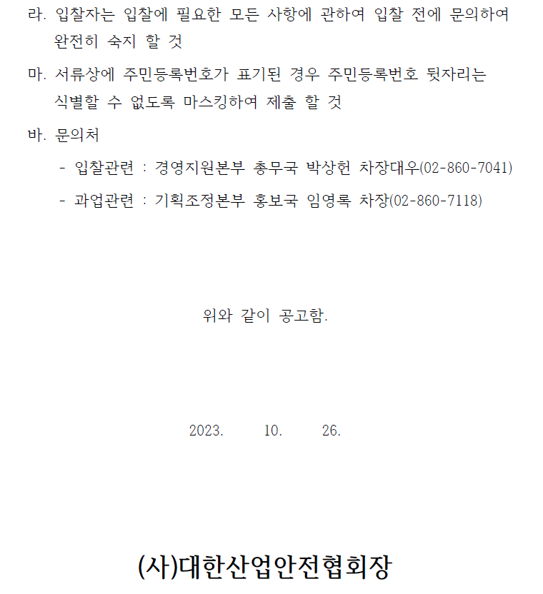  라. 입찰자는 입찰에 필요한 모든 사항에 관하여 입찰 전에 문의하여완전히 숙지 할 것마. 서류상에 주민등록번호가 표기된 경우 주민등록번호 뒷자리는식별할 수 없도록 마스킹하여 제출 할 것바. 문의처- 입찰관련 : 경영지원본부 총무국 박상헌 차장대우(02-860-7041)- 과업관련 : 기획조정본부 홍보국 임영록 차장(02-860-7118)위와 같이 공고함.2023. 10. 26.(사)대한산업안전협회장