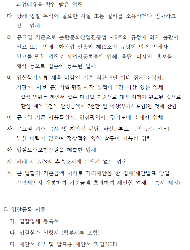 과업내용을 확인 받은 업체다. 당해 입찰 목적에 필요한 시설 또는 설비를 소유하거나 임차하고있는 업체라. 공고일 기준으로 출판문화산업진흥법 제9조의 규정에 의거 출판사신고 또는 인쇄문화산업 진흥법 제12조의 규정에 의거 인쇄사신고를 필한 업체로 사업자등록증에 인쇄, 출판, 디자인, 홍보물제작 등으로 업종이 등록된 업체마. 입찰참가서류 제출 마감일 기준 최근 3년 이내 잡지(소식지, 기관지, 사보 등) 기획·편집·제작 실적이 1건 이상 있는 업체- 실적 범위는 제안서 접수 마감일 기준으로 계약 이행이 완료된 것으로단일 계약 1건의 완성금액이 7천만 원 이상(부가세포함)인 것에 한함바. 공고일 기준 서울특별시, 인천광역시, 경기도에 소재한 업체사. 공고일 기준 국세 및 지방세 체납, 파산, 부도 등의 금융(신용)부실 이력이 없으며 정상적인 영업 활동이 가능한 업체아. 입찰보증보험증권을 제출한 업체자. 거래 시 A/S와 후속조치에 문제가 없는 업체차. 본 입찰의 기준금액 이하로 가격제안을 한 업체(제안발표 당일가격제안서 개봉하여 기준금액 초과하여 제안한 업체는 즉시 제외)5. 입찰등록 서류가. 입찰업체 등록서나. 입찰참가 신청서 (첨부서류 포함)다. 제안서 6부 및 발표용 제안서 파일(USB)