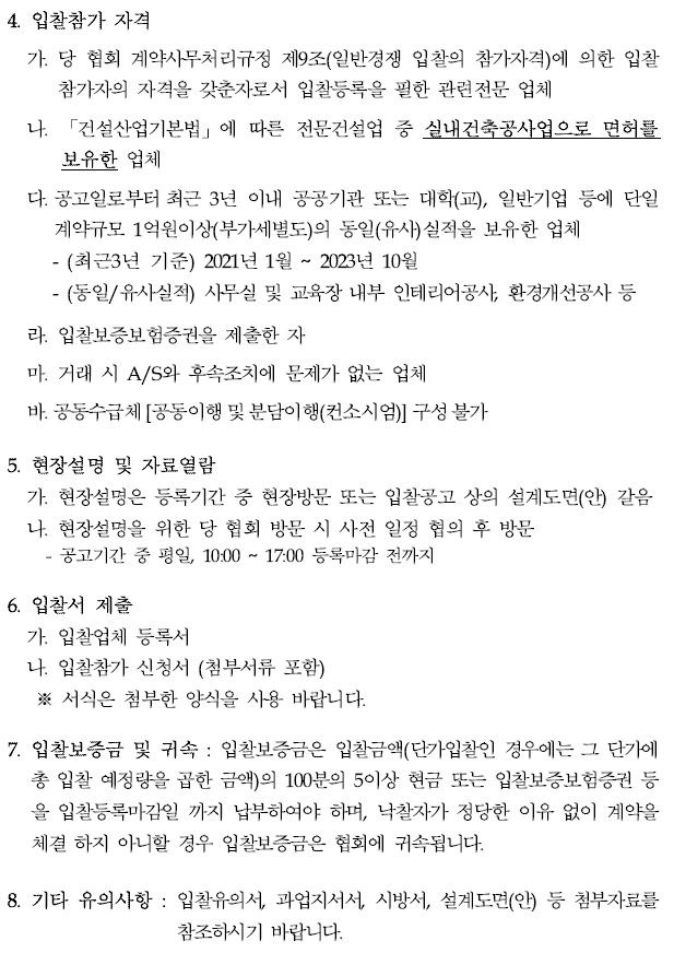 4. 입찰참가 자격가. 당 협회 계약사무처리규정 제9조(일반경쟁 입찰의 참가자격)에 의한입찰참가자의 자격을 갖춘자로서 입찰등록을 필한 관련전문 업체나. 「건설산업기본법」에 따른 전문건설업 중 실내건축공사업으로 면허를보유한 업체다. 공고일로부터 최근 3년 이내 공공기관 또는 대학(교), 일반기업 등에단일계약규모 1억원이상(부가세별도)의 동일(유사)실적을 보유한 업체(최근3년 기준) 2021년 1월 ~ 2023년 10월(동일/유사실적) 사무실 및 교육장 내부 인테리어공사, 환경개선공사등라. 입찰보증보험증권을 제출한 자마. 거래 시 A/S와 후속조치에 문제가 없는 업체바. 공동수급체[공동이행및분담이행(컨소시엄)] 구성불가5. 현장설명 및 자료열람가. 현장설명은 등록기간 중 현장방문 또는 입찰공고 상의 설계도면(안) 갈음나. 현장설명을 위한 당 협회 방문 시 사전 일정 협의 후 방문 - 공고기간 중 평일, 10:00 ~ 17:00 등록마감 전까지6. 입찰서 제출가. 입찰업체 등록서나. 입찰참가 신청서 (첨부서류 포함)※ 서식은 첨부한 양식을 사용 바랍니다.7. 입찰보증금 및 귀속 : 입찰보증금은 입찰금액(단가입찰인 경우에는 그 단가에총 입찰 예정량을 곱한 금액)의 100분의 5이상 현금 또는 입찰보증보험증권등을 입찰등록마감일 까지 납부하여야 하며, 낙찰자가 정당한 이유 없이 계약을체결 하지 아니할 경우 입찰보증금은 협회에 귀속됩니다.8. 기타 유의사항 : 입찰유의서, 과업지서서, 시방서, 설계도면(안) 등 첨부자료를참조하시기 바랍니다.