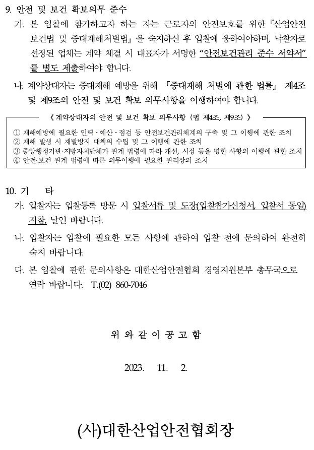 9. 안전 및 보건 확보의무 준수가. 본 입찰에 참가하고자 하는 자는 근로자의 안전보호를 위한『산업안전보건법 및 중대재해처벌법』을 숙지하신 후 입찰에 응하여야하며, 낙찰자로선정된 업체는 계약 체결 시 대표자가 서명한 “안전보건관리 준수 서약서” 를 별도 제출하여야 합니다.나. 계약상대자는 중대재해 예방을 위해 『중대재해 처벌에 관한 법률』 제4조및 제9조의 안전 및 보건 확보 의무사항을 이행하여야 합니다.《계약상대자의 안전 및 보건 확보 의무사항（법 제4조, 제9조）》① 재해예방에 필요한 인력ㆍ예산ㆍ점검 등 안전보건관리체계의 구축 및 그 이행에 관한 조치 ② 재해 발생 시 재발방지 대책의 수립 및 그 이행에 관한 조치③ 중앙행정기관·지방자치단체가 관계 법령에 따라 개선, 시정 등을 명한 사항의 이행에 관한 조치④ 안전·보건 관계 법령에 따른 의무이행에 필요한 관리상의 조치10. 기 타가. 입찰자는 입찰등록 방문 시 입찰서류 및 도장(입찰참가신청서, 입찰서동일) 지참, 날인 바랍니다.나. 입찰자는 입찰에 필요한 모든 사항에 관하여 입찰 전에 문의하여 완전히숙지 바랍니다.다. 본 입찰에 관한 문의사항은 대한산업안전협회 경영지원본부 총무국으로연락 바랍니다. T.(02) 860-7046위 와 같 이 공 고 함2023. 11. 2.(사)대한산업안전협회장