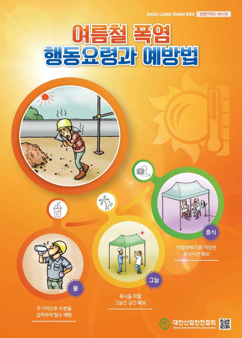 Safety Leader Global KISA 안전가이드 제317호 여름철 폭염 행동요령과 예방법 물 : 주기적으로 수분을 섭취하여 탈수 예방 그늘 : 휴식을 취할 그늘진 공간확보 휴식 : 작업량에 따른 적당한 휴식시간 확보 대한산업안전협회 Korea Industrial Safety Association