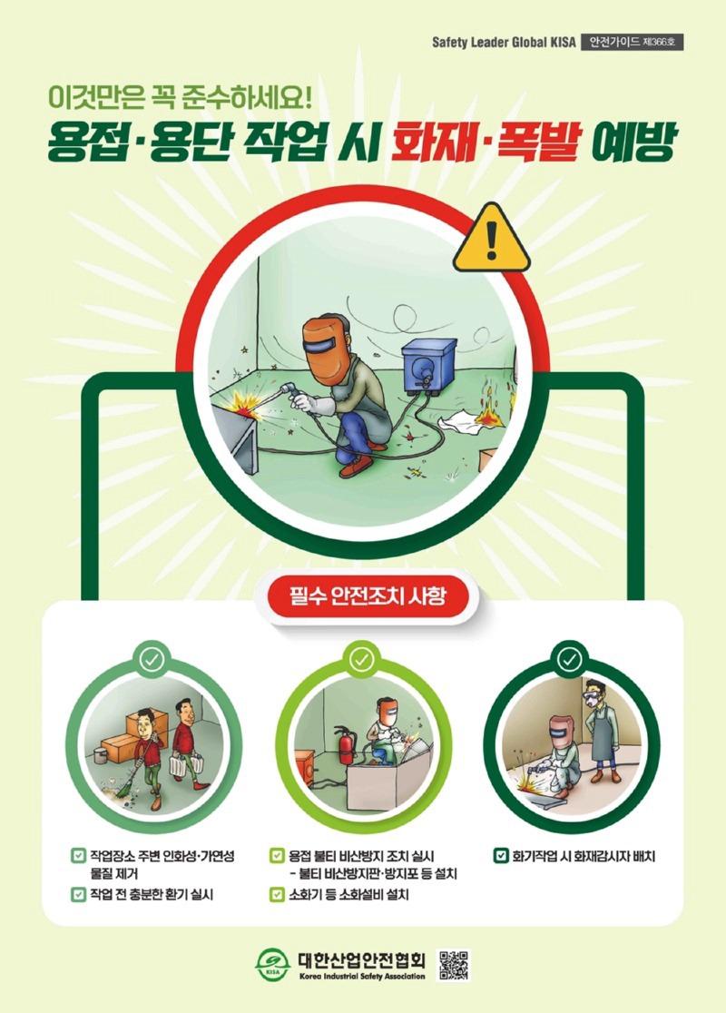 Safety Leader Global KISA 안전가이드 제366호이것만은 꼭 준수하세요!용접·용단 작업 시 화재·폭발 예방필수 안전조치사항작업장소 주변 인화성·가연성 물질제거작업 전 충분한 환기 실시용접 불티 비산방지 조치 실시불티비산방지판·방지포등설치소화기 등 소화설비 설치화기작업시 화재감시자 배치대한산업안전협회Korea Industrial Safety Association