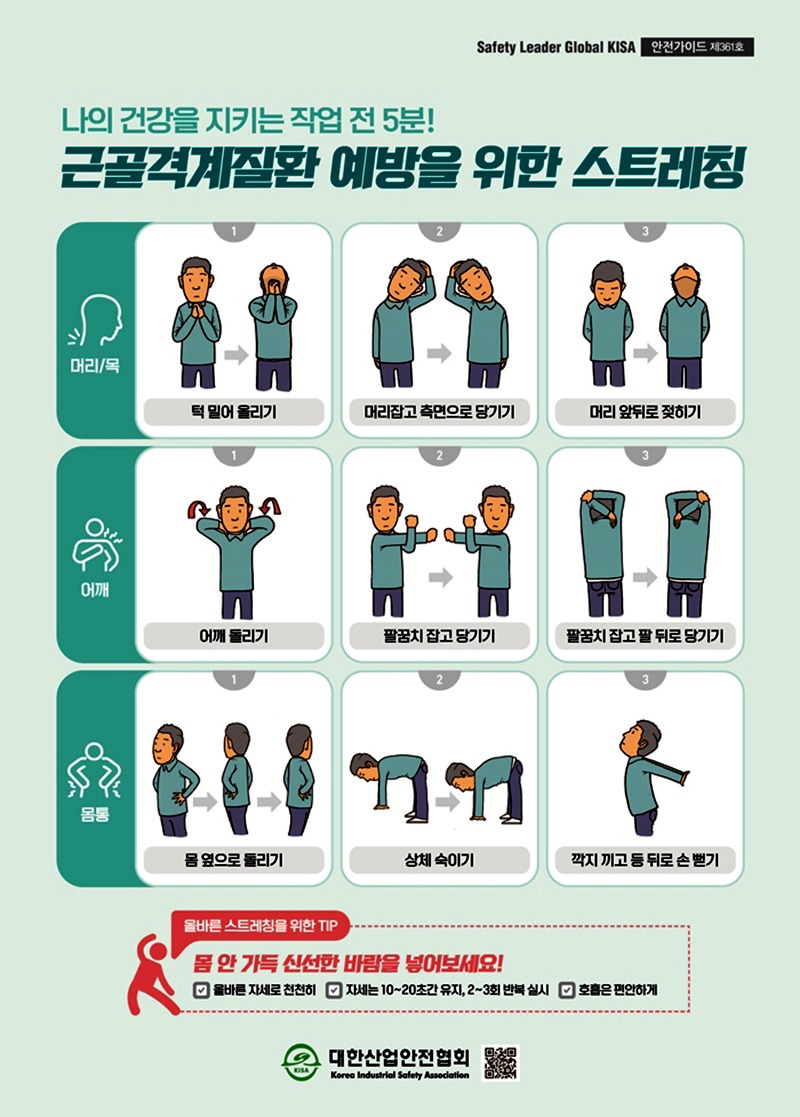 Safety Leader Global KISA 안전가이드 제361호나의 건강을 지키는 작업 전 5분!근골격계질환예방을 위한 스트레칭머리/목턱 밀어올리기머리잡고 측면으로 당기기머리 앞뒤로 젖히기어깨어깨 돌리기팔꿈치 잡고 당기기팔꿈치 잡고 팔뒤로 당기기몸통몸 옆으로 돌리기상체 숙이기깍지 끼고 등 뒤로 손뻗기올바른 스트레칭을 위한 TIP몸 안 가득 신선한 바람을 넣어보세요!올바른 자세로 천천히자세는 10~20초간 유지, 2~3회 반복 실시 호흡은 편안하게대한산업안전협회Korea Industrial Safety Association