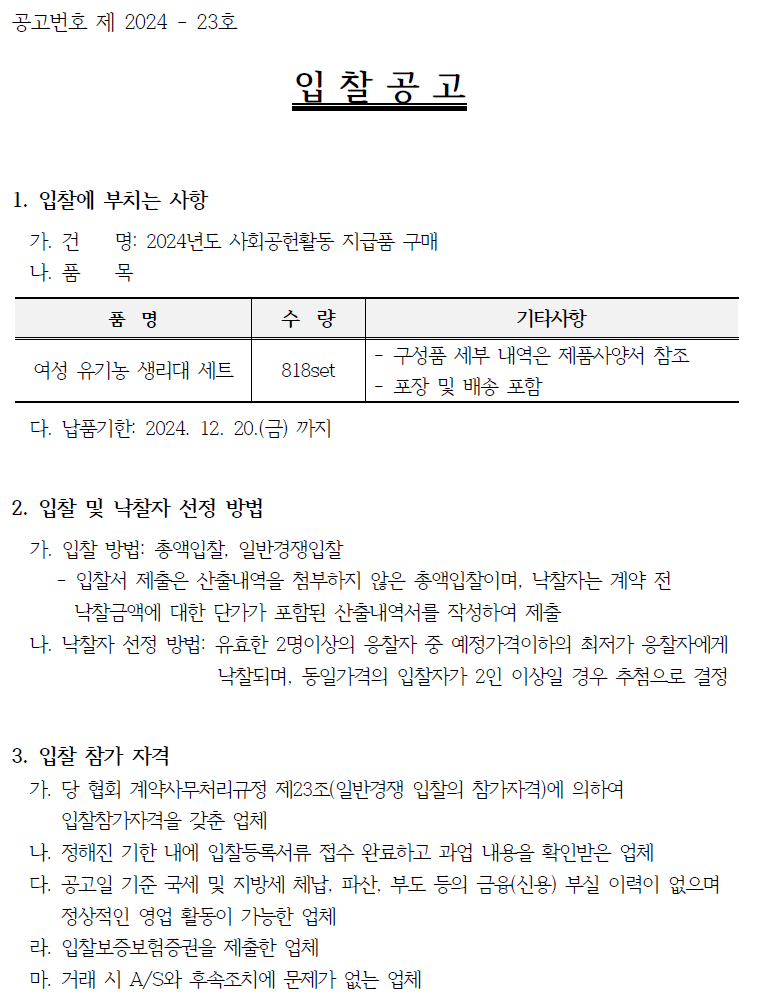 공고번호 제 2024 - 23호 입찰공고 1. 입찰에 부치는 사항 가. 건 명: 2024년도 사회공헌활동 지급품 구매 나. 품 목 품명 수량 기타사항 여성 유기농 생리대 세트 818set 구성품 세부 내역은 제품사양서 참조 포장 및 배송 포함 다. 납품기한: 2024. 12. 20.(금) 까지 2. 입찰 및 낙찰자 선정 방법 가. 입찰 방법: 총액입찰, 일반경쟁입찰 - 입찰서 제출은 산출내역을 첨부하지 않은 총액입찰이며, 낙찰자는 계약 전 낙찰금액에 대한 단가가 포함된 산출내역서를 작성하여 제출 나. 낙찰자 선정 방법: 유효한 2명이상의 응찰자 중 예정가격이하의 최저가 응찰자에게 낙찰되며, 동일가격의 입찰자가 2인 이상일 경우 추첨으로 결정 3. 입찰 참가 자격 가. 당 협회 계약사무처리규정 제23조(일반경쟁 입찰의 참가자격)에 의하여 입찰참가자격을 갖춘 업체 나. 정해진 기한 내에 입찰등록서류 접수 완료하고 과업 내용을 확인받은 업체 다. 공고일 기준 국세 및 지방세 체납, 파산, 부도 등의 금융(신용) 부실 이력이 없으며 정상적인 영업 활동이 가능한 업체 라. 입찰보증보험증권을 제출한 업체 마. 거래 시 A/S와 후속조치에 문제가 없는 업체