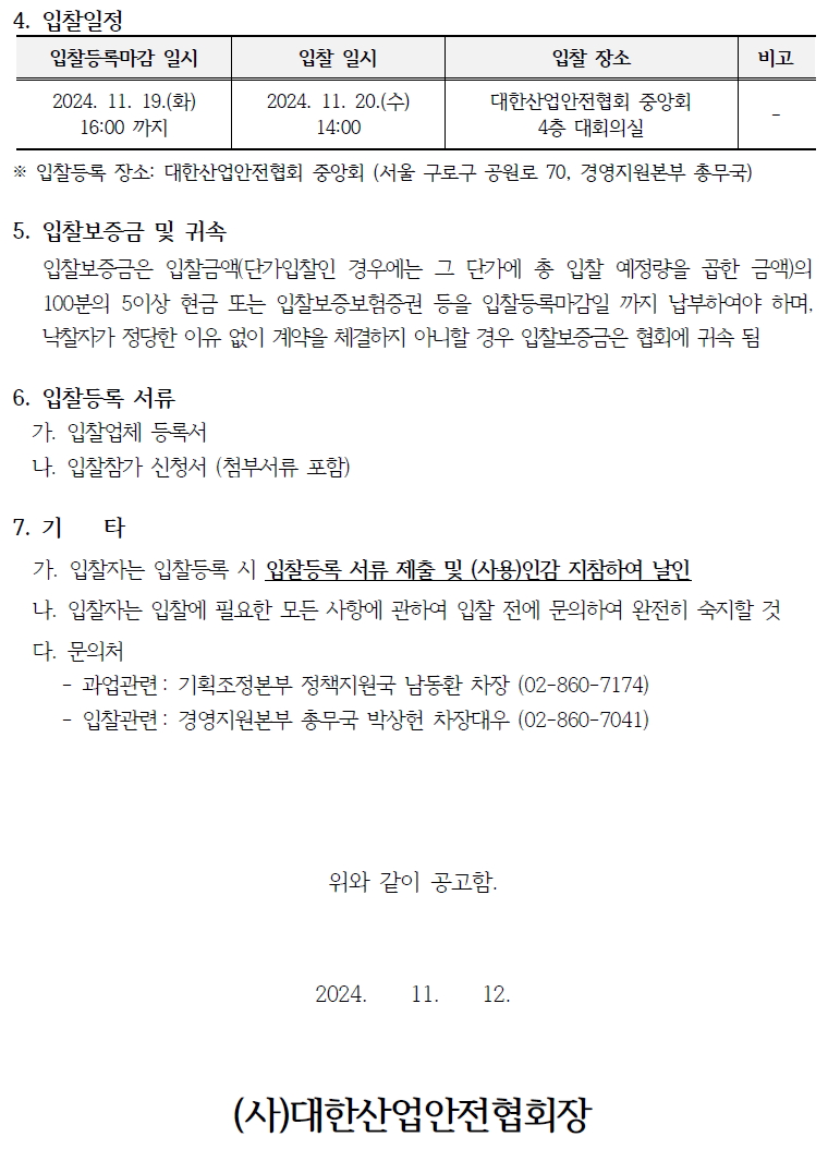 4. 입찰일정 입찰등록마감 일시 입찰 일시 입찰 장소 비고 2024. 11. 19.(화) 16:00 까지 2024. 11. 20.(수) 14:00 대한산업안전협회 중앙회 4층 대회의실 ※입찰등록 장소: 대한산업안전협회 중앙회 (서울 구로구 공원로 70, 경영지원본부 총무국) 5. 입찰보증금 및 귀속 입찰보증금은 입찰금액(단가입찰인 경우에는 그 단가에 총 입찰 예정량을 곱한 금액)의 100분의 5이상 현금 또는 입찰보증보험증권 등을 입찰등록마감일 까지 납부하여야 하며, 낙찰자가 정당한 이유 없이 계약을 체결하지 아니할 경우 입찰보증금은 협회에 귀속 됨 6. 입찰등록 서류 가. 입찰업체 등록서 나. 입찰참가 신청서 (첨부서류 포함) 7.71 타 가. 입찰자는 입찰등록 시 입찰등록 서류 제출 및 (사용)인감 지참하여 날인 나. 입찰자는 입찰에 필요한 모든 사항에 관하여 입찰 전에 문의하여 완전히 숙지할 것 다. 문의처 - 과업관련: 기획조정본부 정책지원국 남동환 차장 (02-860-7174) - 입찰관련: 경영지원본부 총무국 박상헌 차장대우 (02-860-7041) 위와 같이 공고함. 2024. 11. 12. (사)대한산업안전협회장