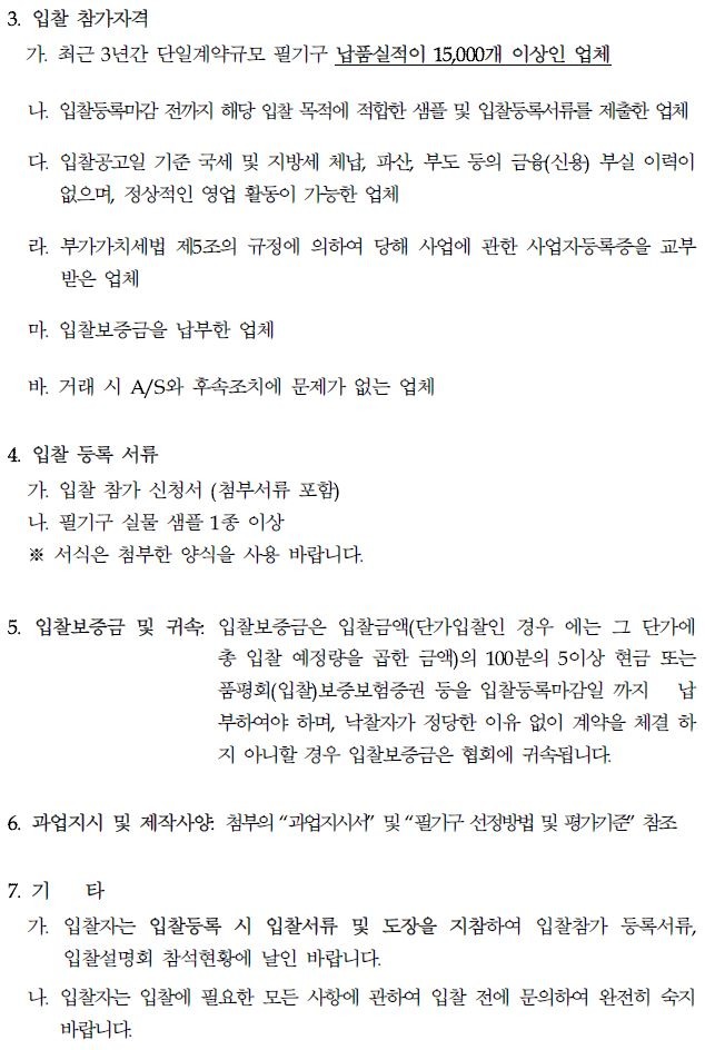 3. 입찰 참가자격 가. 최근 3년간 단일계약규모 필기구 납품실적이 15,000개 이상인 업체 나. 입찰등록마감 전까지 해당 입찰 목적에 적합한 샘플 및 입찰등록서류를 제출한 업체 다. 입찰공고일 기준 국세 및 지방세 체납, 파산, 부도 등의 금융(신용) 부실 이력이 없으며, 정상적인 영업 활동이 가능한 업체 라. 부가가치세법 제5조의 규정에 의하여 당해 사업에 관한 사업자등록증을 교부 받은 업체 마. 입찰보증금을 납부한 업체 바. 거래 시 A/S와 후속조치에 문제가 없는 업체 4. 입찰 등록 서류 가. 입찰 참가 신청서 (첨부서류 포함) 나. 필기구 실물 샘플 1종 이상 ※서식은 첨부한 양식을 사용 바랍니다. 5. 입찰보증금 및 귀속 입찰보증금은 입찰금액(단가입찰인 경우 에는 그 단가에 총 입찰 예정량을 곱한 금액)의 100분의 5이상 현금 또는 품평회(입찰)보증보험증권 등을 입찰등록마감일까지 납 부하여야 하며, 낙찰자가 정당한 이유 없이 계약을 체결 하 지 아니할 경우 입찰보증금은 협회에 귀속됩니다. 6. 과업지시 및 제작사 첨부의 과업지시서" 및 "필기구 선정방법 및 평가기준' 참조 7. 71 타 가. 입찰자는 입찰등록 시 입찰서류 및 도장을 지참하여 입찰참가 등록서류, 입찰설명회 참석현황에 날인 바랍니다. 나. 입찰자는 입찰에 필요한 모든 사항에 관하여 입찰 전에 문의하여 완전히 숙지 바랍니다