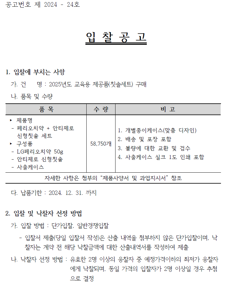 공고번호 제 2024 - 24호 입찰공고 1. 입찰에 부치는 사항 가. 건 명 : 2025년도 교육용 제공품(칫솔세트) 구매 나. 품목 및 수량 품목 수량 비고 ▶제품명 페리오치약+ 안티제로 1. 개별종이케이스(맞춤 디자인) 신형칫솔 세트 구성품 58,750개 - LG페리오치약 50g 안티제로 신형칫솔 2. 배송 및 포장 포함 3. 불량에 대한 교환 및 검수 4. 사출케이스 실크 1도 인쇄 포함 사출케이스 자세한 사항은 첨부의 "제품사양서 및 과업지시서" 참조 다. 납품기한 : 2024. 12. 31. 까지 2. 입찰 및 낙찰자 선정 방법 가. 입찰 방법 : 단가입찰, 일반경쟁입찰 - 입찰서 제출(당일 입찰서 작성)은 산출 내역을 첨부하지 않은 단가입찰이며, 낙 찰자는 계약 전 해당 낙찰금액에 대한 산출내역서를 작성하여 제출 나. 낙찰자 선정 방법: 유효한 2명 이상의 응찰자 중 예정가격이하의 최저가 응찰자 에게 낙찰되며, 동일 가격의 입찰자가 2명 이상일 경우 추첨 으로 결정