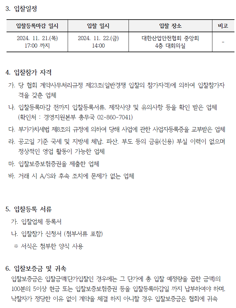 3. 입찰일정 입찰등록마감 일시 입찰 일시 입찰 장소 비고 2024. 11. 21.(목) 17:00 까지 2024. 11. 22.() 14:00 대한산업안전협회 중앙회 4층 대회의실 4. 입찰참가 자격 가. 당 협회 계약사무처리규정 제23조(일반경쟁 입찰의 참가자격)에 의하여 입찰참가자 격을 갖춘 업체 나. 입찰등록마감 전까지 입찰등록서류, 제작사양 및 유의사항 등을 확인 받은 업체 (확인처 : 경영지원본부 총무국 02-860-7041) 다. 부가가치세법 제8조의 규정에 의하여 당해 사업에 관한 사업자등록증을 교부받은 업체 라. 공고일 기준 국세 및 지방세 체납, 파산, 부도 등의 금융(신용) 부실 이력이 없으며 정상적인 영업 활동이 가능한 업체 마. 입찰보증보험증권을 제출한 업체 바. 거래 시 A/S와 후속 조치에 문제가 없는 업체 5. 입찰등록 서류 가. 입찰업체 등록서 나. 입찰참가 신청서 (첨부서류 포함) ※ 서식은 첨부한 양식 사용 6. 입찰보증금 및 귀속 입찰보증금은 입찰금액(단가입찰인 경우에는 그 단가에 총 입찰 예정량을 곱한 금액)의 100분의 5이상 현금 또는 입찰보증보험증권 등을 입찰등록마감일 까지 납부하여야 하며, 낙찰자가 정당한 이유 없이 계약을 체결하지 아니할 경우 입찰보증금은 협회에 귀속