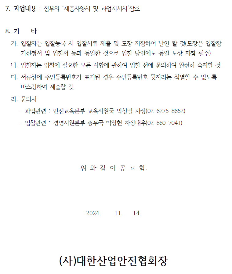 7. 과업내용 : 첨부의 '제품사양서 및 과업지시서'참조 8. 기 타 가. 입찰자는 입찰등록 시 입찰서류 제출 및 도장 지참하여 날인 할 것(도장은 입찰참 가신청서 및 입찰서 등과 동일한 것으로 입찰 당일에도 동일 도장 지참 필수) 나. 입찰자는 입찰에 필요한 모든 사항에 관하여 입찰 전에 문의하여 완전히 숙지할 것 다. 서류상에 주민등록번호가 표기된 경우 주민등록번호 뒷자리는 식별할 수 없도록 마스킹하여 제출할 것 라. 문의처 - - 과업관련 안전교육본부 교육지원국 박성일 차장(02-6275-8652) 입찰관련: 경영지원본부 총무국 박상헌 차장대우(02-860-7041) 위와 같이 공고 함. 2024. 11. 14. (사)대한산업안전협회장