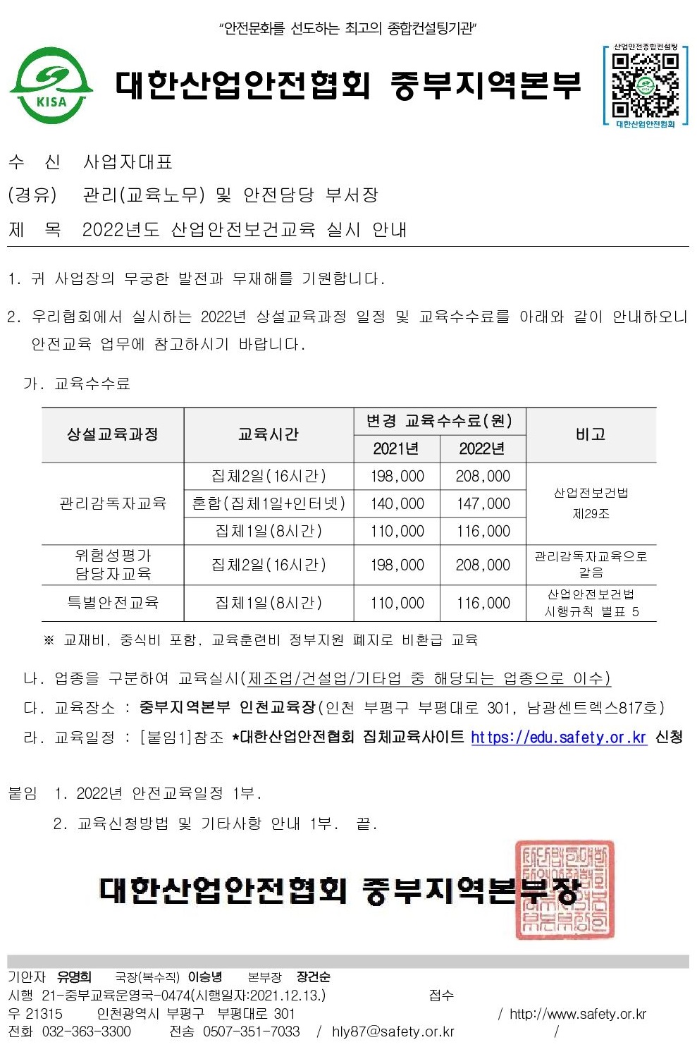 안전문화를 선도하는 최고의 종합컨설팅기관 산업안전종합컨설팅 대한산업안전협회 중부지역본부 KISA 대한산업안전협회 수신 사업자대표 (경유) 관리(교육노무) 및 안전담당 부서장 제목 2022년도 산업안전보건교육 실시 안내 1. 귀 사업장의 무궁한 발전과 무재해를 기원합니다. 2. 우리협회에서 실시하는 2022년 상설교육과정 일정 및 교육수수료를 아래와 같이 안내하오니 안전교육 업무에 참고하시기 바랍니다. 가. 교육수수료 변경 교육수수료(원) 상설교육과정 교육시간 비고 2021년 관리감독자교육 집체2일(16시간) 혼합(집체1일+인터넷) 집체1일(8시간) 198,000 2022년 208,000 산업전보건법 140,000 147,000 110,000 116,000 제29조 위험성평가 집체2일(16시간) 198,000 208,000 담당자교육 관리감독자교육으로 갈음 특별안전교육 집체1일(8시간) 110,000 116,000 산업안전보건법 시행규칙 별표 5 ※ 교재비, 중식비 포함, 교육훈련비 정부지원 폐지로 비환급 교육 나. 업종을 구분하여 교육실시(제조업/건설업/기타업 중 해당되는 업종으로 이수) 다. 교육장소 : 중부지역본부 인천교육장(인천 부평구 부평대로 301, 남광센트렉스817호) 라. 교육일정 : [붙임1]참조 *대한산업안전협회 집체교육사이트 https://edu.safety.or.kr 신청 붙임 1. 2022년 안전교육일정 1부. 2. 교육신청방법 및 기타사항 안내 1부. 끝 대한산업안전협회 중부지역본부장 기안자 유명희 국장(복수직) 이승녕 본부장 장건순 시행 21-중부교육운영국-0474(시행일자:2021.12.13.) 우 21315 인천광역시 부평구 부평대로 301 전화 032-363-3300 접수 / http://www.safety.or.kr 전송 0507-351-7033 /hly87@safety.or.kr